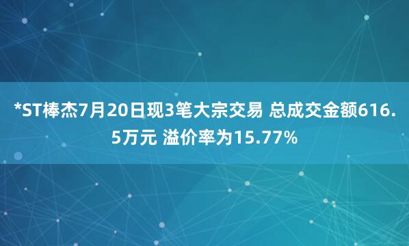 *ST棒杰7月20日现3笔大宗交易 总成交金额616.5万元 溢价率为15.77%