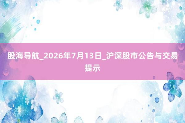 股海导航_2026年7月13日_沪深股市公告与交易提示