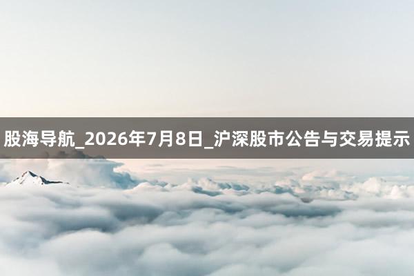 股海导航_2026年7月8日_沪深股市公告与交易提示