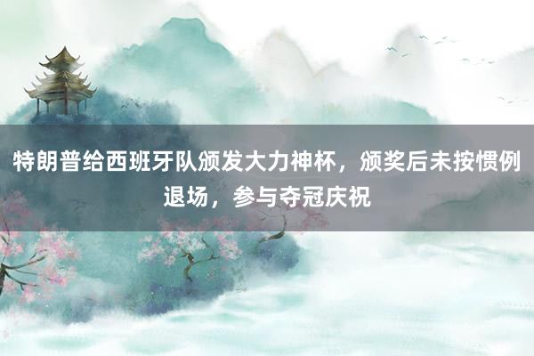 特朗普给西班牙队颁发大力神杯，颁奖后未按惯例退场，参与夺冠庆祝