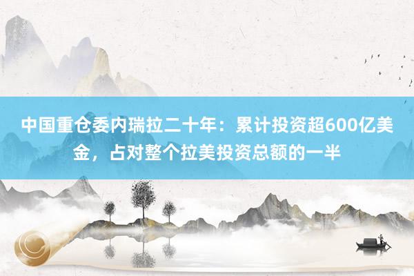 中国重仓委内瑞拉二十年：累计投资超600亿美金，占对整个拉美投资总额的一半