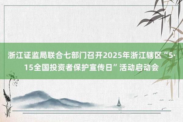 浙江证监局联合七部门召开2025年浙江辖区“5·15全国投资者保护宣传日”活动启动会
