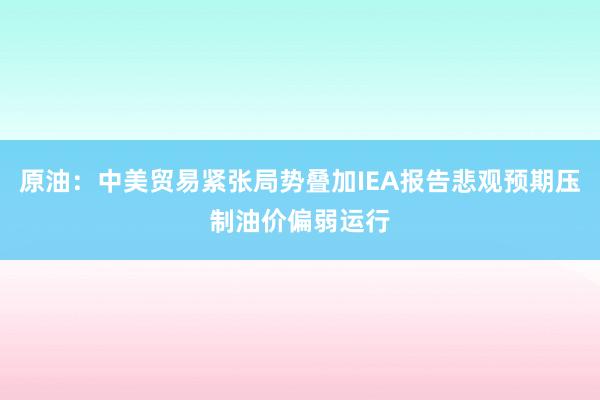 原油：中美贸易紧张局势叠加IEA报告悲观预期压制油价偏弱运行