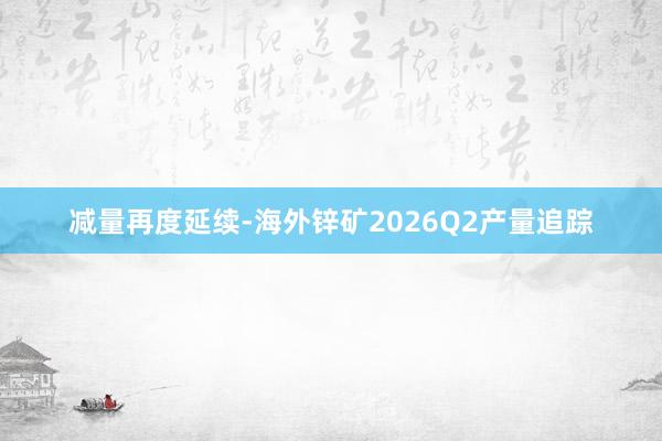 减量再度延续-海外锌矿2026Q2产量追踪