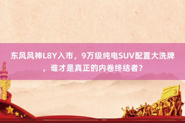 东风风神L8Y入市，9万级纯电SUV配置大洗牌，谁才是真正的内卷终结者？
