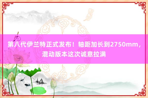 第八代伊兰特正式发布！轴距加长到2750mm，混动版本这次诚意拉满