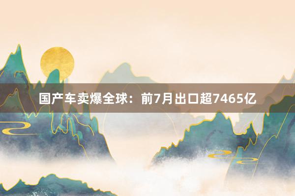 国产车卖爆全球：前7月出口超7465亿