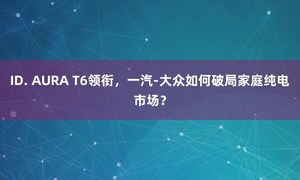 ID. AURA T6领衔，一汽-大众如何破局家庭纯电市场？