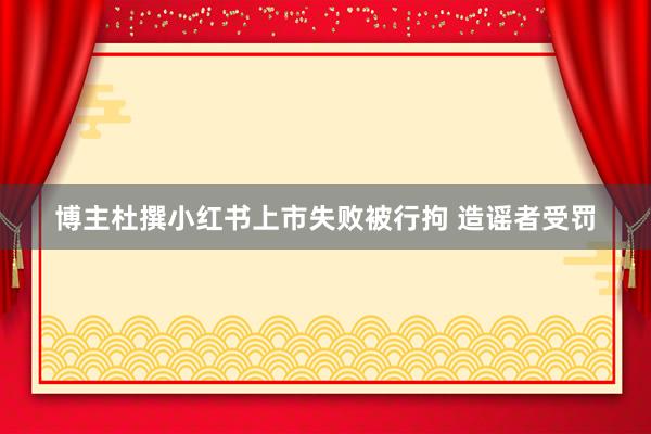 博主杜撰小红书上市失败被行拘 造谣者受罚