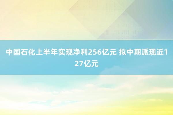 中国石化上半年实现净利256亿元 拟中期派现近127亿元
