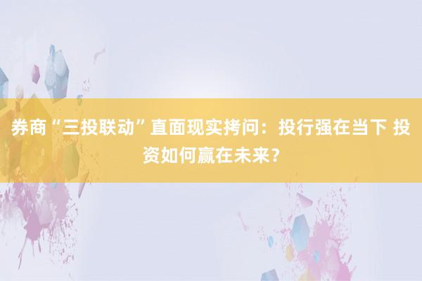 券商“三投联动”直面现实拷问：投行强在当下 投资如何赢在未来？