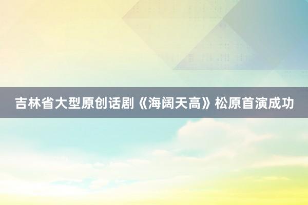 吉林省大型原创话剧《海阔天高》松原首演成功