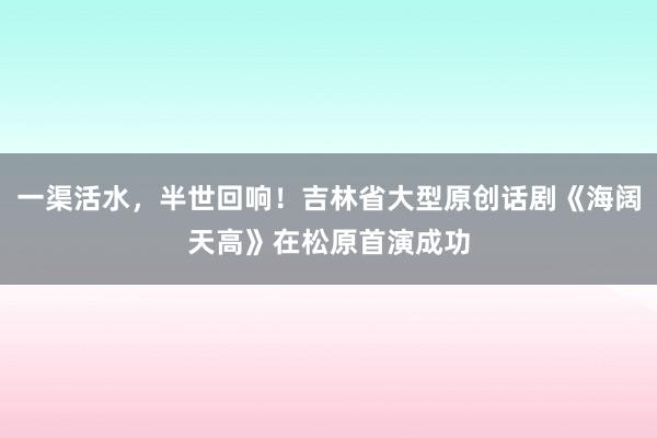一渠活水，半世回响！吉林省大型原创话剧《海阔天高》在松原首演成功