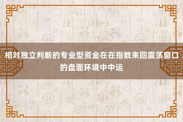 相对独立判断的专业型资金在在指数来回震荡窗口的盘面环境中中运