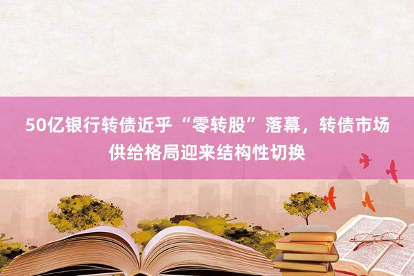 50亿银行转债近乎 “零转股” 落幕，转债市场供给格局迎来结构性切换
