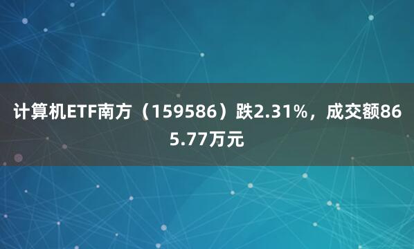 计算机ETF南方（159586）跌2.31%，成交额865.77万元