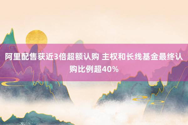 阿里配售获近3倍超额认购 主权和长线基金最终认购比例超40%