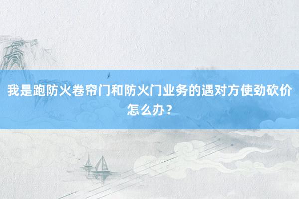 我是跑防火卷帘门和防火门业务的遇对方使劲砍价怎么办？