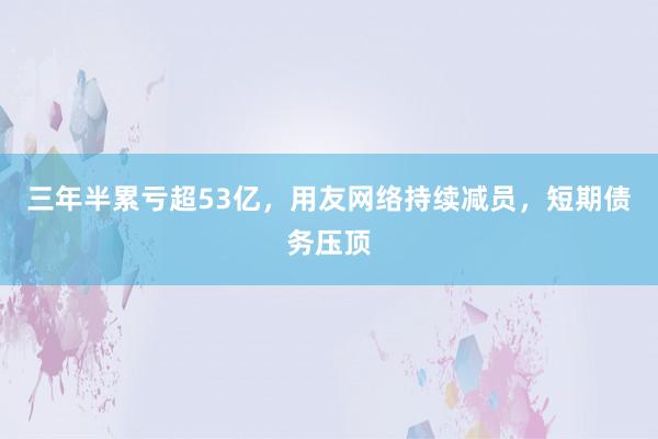 三年半累亏超53亿，用友网络持续减员，短期债务压顶