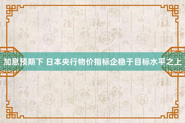 加息预期下 日本央行物价指标企稳于目标水平之上