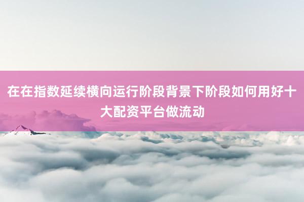 在在指数延续横向运行阶段背景下阶段如何用好十大配资平台做流动