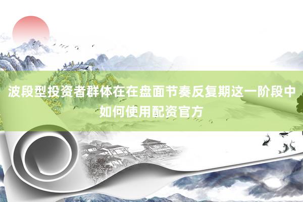 波段型投资者群体在在盘面节奏反复期这一阶段中如何使用配资官方