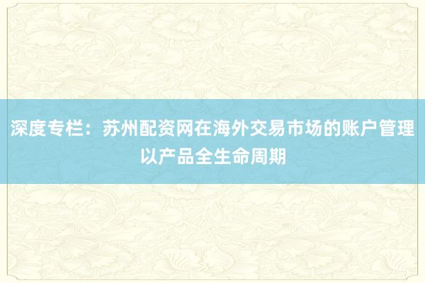 深度专栏：苏州配资网在海外交易市场的账户管理以产品全生命周期