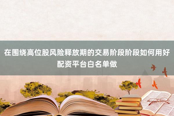在围绕高位股风险释放期的交易阶段阶段如何用好配资平台白名单做
