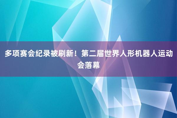 多项赛会纪录被刷新！第二届世界人形机器人运动会落幕