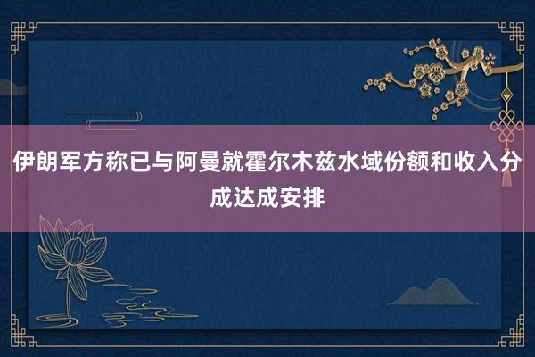 伊朗军方称已与阿曼就霍尔木兹水域份额和收入分成达成安排
