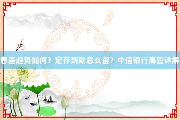息差趋势如何？定存到期怎么留？中信银行高管详解