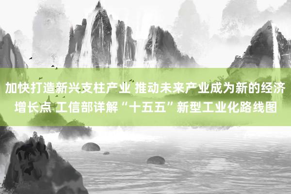 加快打造新兴支柱产业 推动未来产业成为新的经济增长点 工信部详解“十五五”新型工业化路线图