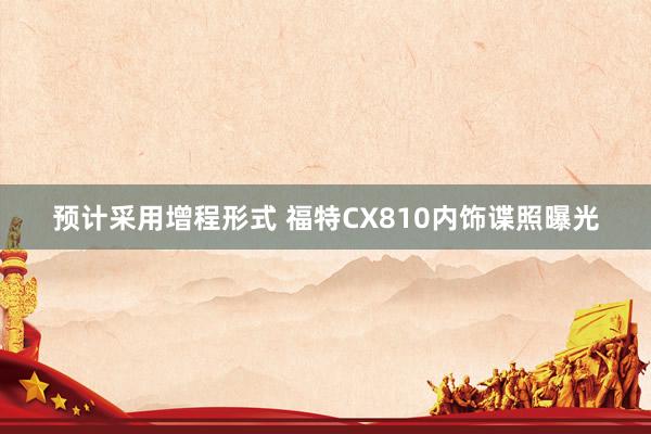 预计采用增程形式 福特CX810内饰谍照曝光