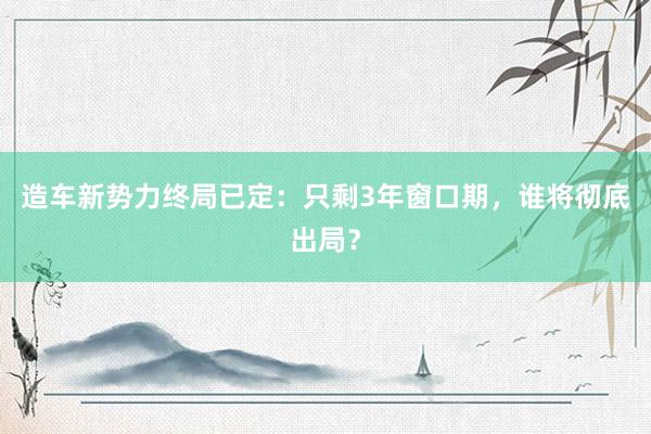 造车新势力终局已定：只剩3年窗口期，谁将彻底出局？
