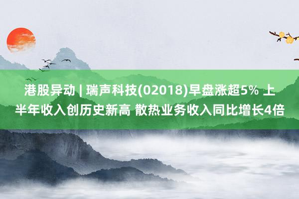 港股异动 | 瑞声科技(02018)早盘涨超5% 上半年收入创历史新高 散热业务收入同比增长4倍