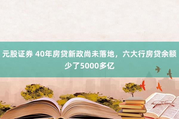 元股证券 40年房贷新政尚未落地，六大行房贷余额少了5000多亿