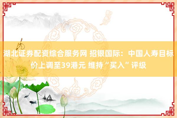 湖北证券配资综合服务网 招银国际：中国人寿目标价上调至39港元 维持“买入”评级
