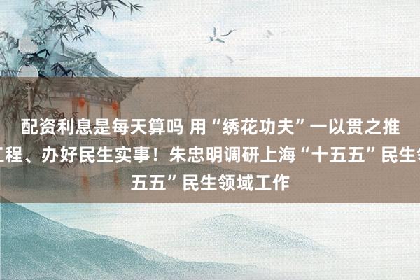 配资利息是每天算吗 用“绣花功夫”一以贯之推进民心工程、办好民生实事！朱忠明调研上海“十五五”民生领域工作