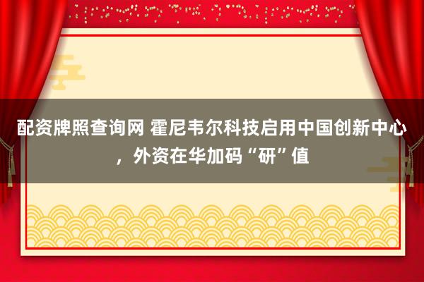 配资牌照查询网 霍尼韦尔科技启用中国创新中心，外资在华加码“研”值