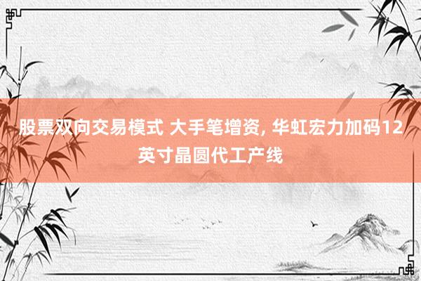 股票双向交易模式 大手笔增资, 华虹宏力加码12英寸晶圆代工产线