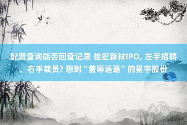 配资查询能否回查记录 佳宏新材IPO, 左手招聘、右手裁员? 想到“羞辱逼退”的星宇股份