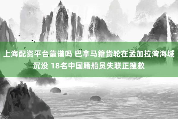上海配资平台靠谱吗 巴拿马籍货轮在孟加拉湾海域沉没 18名中国籍船员失联正搜救