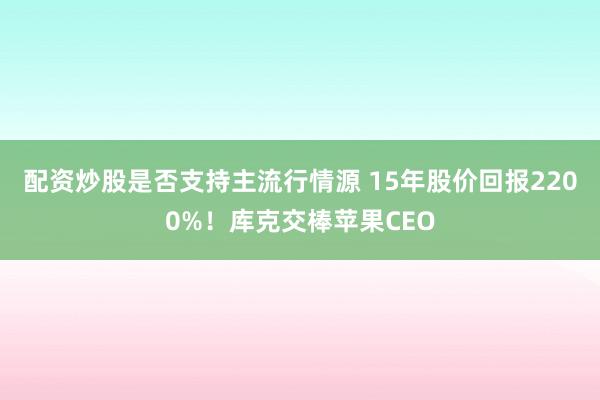 配资炒股是否支持主流行情源 15年股价回报2200%！库克交棒苹果CEO
