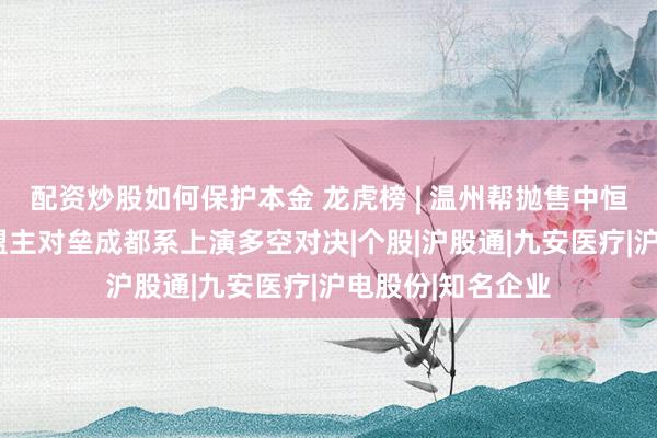 配资炒股如何保护本金 龙虎榜 | 温州帮抛售中恒电气超1亿，章盟主对垒成都系上演多空对决|个股|沪股通|九安医疗|沪电股份|知名企业