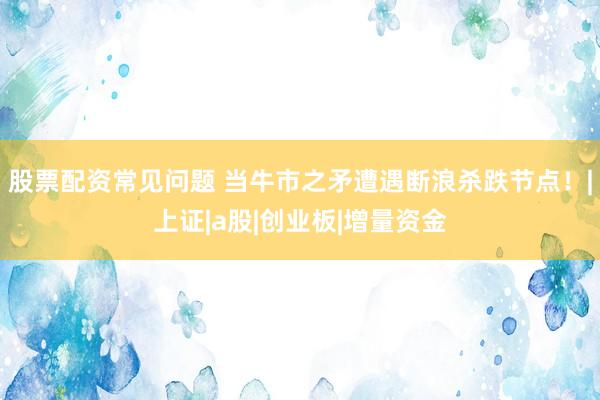 股票配资常见问题 当牛市之矛遭遇断浪杀跌节点！|上证|a股|创业板|增量资金