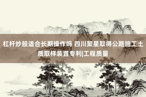 杠杆炒股适合长期操作吗 四川聚星取得公路施工土质取样装置专利|工程质量