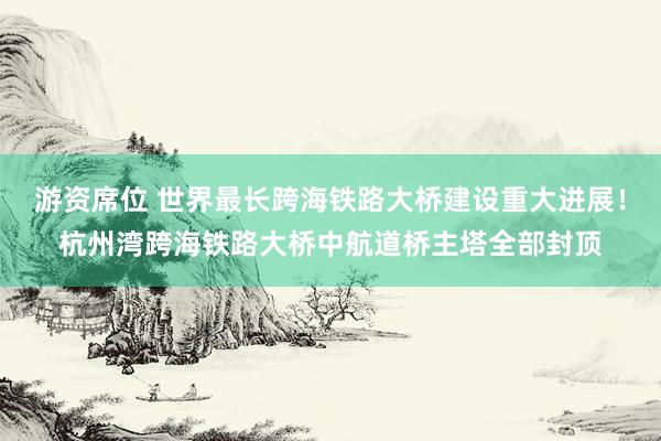 游资席位 世界最长跨海铁路大桥建设重大进展！杭州湾跨海铁路大桥中航道桥主塔全部封顶