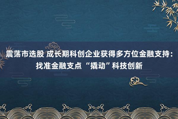 震荡市选股 成长期科创企业获得多方位金融支持：找准金融支点 “撬动”科技创新