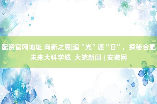 配资官网地址 向新之翼|追“光”逐“日”，探秘合肥未来大科学城_大皖新闻 | 安徽网