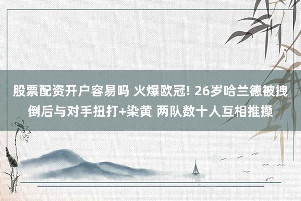股票配资开户容易吗 火爆欧冠! 26岁哈兰德被拽倒后与对手扭打+染黄 两队数十人互相推搡